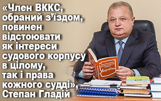 «Член ВККС, обраний з’їздом, повинен відстоювати як інтереси судового корпусу в цілому, так і права кожного судді», — Степан Гладій