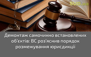 Демонтаж самочинно встановлених об’єктів: ВС роз’яснив порядок розмежування юрисдикції